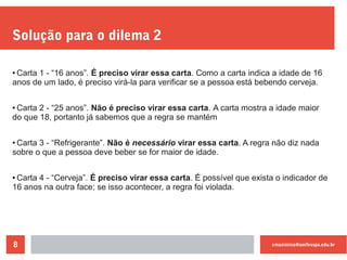 cmaximino@unifesspa.edu.br8
Solução para o dilema 2
●
Carta 1 - “16 anos”. É preciso virar essa carta. Como a carta indica a idade de 16
anos de um lado, é preciso virá-la para verificar se a pessoa está bebendo cerveja.
●
Carta 2 - “25 anos”. Não é preciso virar essa carta. A carta mostra a idade maior
do que 18, portanto já sabemos que a regra se mantém
●
Carta 3 - “Refrigerante”. Não é necessário virar essa carta. A regra não diz nada
sobre o que a pessoa deve beber se for maior de idade.
● Carta 4 - “Cerveja”. É preciso virar essa carta. É possível que exista o indicador de
16 anos na outra face; se isso acontecer, a regra foi violada.
 