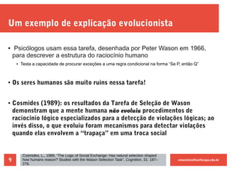 cmaximino@unifesspa.edu.br9
Um exemplo de explicação evolucionista
● Psicólogos usam essa tarefa, desenhada por Peter Wason em 1966,
para descrever a estrutura do raciocínio humano
● Testa a capacidade de procurar exceções a uma regra condicional na forma “Se P, então Q”
● Os seres humanos são muito ruins nessa tarefa!
● Cosmides (1989): os resultados da Tarefa de Seleção de Wason
demonstram que a mente humana não evoluiu procedimentos de
raciocínio lógico especializados para a detecção de violações lógicas; ao
invés disso, o que evoluiu foram mecanismos para detectar violações
quando elas envolvem a “trapaça” em uma troca social
Cosmides, L., 1989, “The Logic of Social Exchange: Has natural selection shaped
how humans reason? Studies with the Wason Selection Task”, Cognition, 31: 187–
276.
 