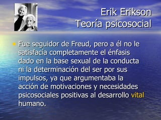 Erik Erikson Teoría psicosocial Fue seguidor de Freud, pero a él no le satisfacía completamente el énfasis dado en la base sexual de la conducta ni la determinación del ser por sus impulsos, ya que argumentaba la acción de motivaciones y necesidades psicosociales positivas al desarrollo  vital  humano. 