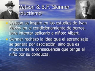 J. Watson & B.F. Skinner Conductismo Watson se inspiró en los estudios de Ivan Pavlov en el condicionamiento de perros, para intentar aplicarlo a niños: Albert. Skinner rechazó la idea que el aprendizaje se genera por asociación, sino que es importante la consecuencia que tenga el niño por su conducta. 