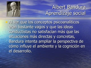 Albert Bandura Aprendizaje social Al ver que los conceptos psicoanalíticos eran bastante vagos y que las ideas conductistas no satisfacían más que las situaciones más directas y concretas, Bandura intenta ampliar la perspectiva de cómo influye el ambiente y la cognición en el desarrollo. 