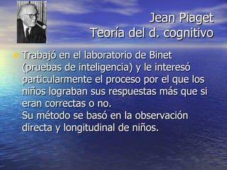 Jean Piaget Teoría del d. cognitivo Trabajó en el laboratorio de Binet (pruebas de inteligencia) y le interesó particularmente el proceso por el que los niños lograban sus respuestas más que si eran correctas o no. Su método se basó en la observación directa y longitudinal de niños. 