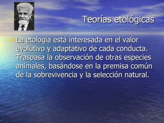 Teorías etológicas La etología está interesada en el valor evolutivo y adaptativo de cada conducta. Traspasa la observación de otras especies animales, basándose en la premisa común de la sobrevivencia y la selección natural. 