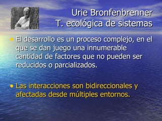 Urie Bronfenbrenner T. ecológica de sistemas El desarrollo es un proceso complejo, en el que se dan juego una innumerable cantidad de factores que no pueden ser reducidos o parcializados.  Las interacciones son bidireccionales y afectadas desde múltiples entornos. 