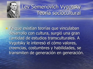 Lev Semenovich Vygotsky Teoría sociocultural Ya que existían teorías que vinculaban desarrollo con cultura, surgió una gran cantidad de estudios transculturales. A Vygotsky le interesó el cómo valores, creencias, costumbres y habilidades, se transmiten de generación en generación. 