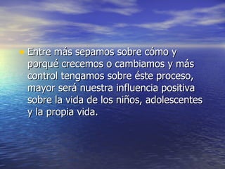 Entre más sepamos sobre cómo y porqué crecemos o cambiamos y más control tengamos sobre éste proceso, mayor será nuestra influencia positiva sobre la vida de los niños, adolescentes y la propia vida. 