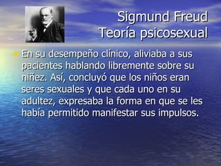 Sigmund Freud Teoría psicosexual En su desempeño clínico, aliviaba a sus pacientes hablando libremente sobre su niñez. Así, concluyó que los niños eran seres sexuales y que cada uno en su adultez, expresaba la forma en que se les había permitido manifestar sus impulsos. 