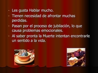Les gusta Hablar mucho. Tienen necesidad de afrontar muchas perdidas. Pasan por el proceso de jubilación, lo que causa problemas emocionales. Al saber pronta la Muerte intentan encontrarle un sentido a la vida. 
