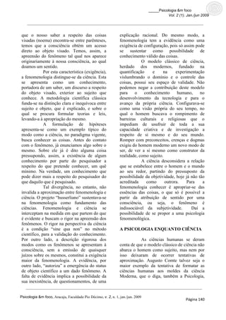 _____Psicologia &m foco
                                                                                          Vol. 2 (1). Jan./jun 2009




que o nosso saber a respeito das coisas                        explicação racional. Do mesmo modo, a
visadas (noema) encontra-se entre parênteses,                  fenomenologia tem a evidência como uma
temos que a consciência obtém um acesso                        exigência de configuração, pois só assim pode
direto ao objeto visado. Temos, assim, a                       se sustentar como possibilidade de
apreensão do fenômeno tal qual nos aparece                     conhecimento válido das coisas.
originariamente à nossa consciência, ao qual                               O modelo clássico de ciência,
doamos um sentido.                                             herdado dos modernos, fundado na
             Por esta característica (exigência),              quantificação     e     na     experimentação
a fenomenologia distingue-se da ciência. Esta                  vislumbrando o domínio e o controle das
se apresenta como um conhecimento,                             coisas, possui seu espaço de validade. Não
portadora de um saber, um discurso a respeito                  podemos negar a contribuição deste modelo
do objeto visado, exterior ao sujeito que                      para     o   conhecimento       humano,     no
conhece. A metodologia científica clássica                     desenvolvimento da tecnologia e para o
funda-se na distinção clara e inequívoca entre                 avanço da própria ciência. Configurava-se
sujeito e objeto, que é explicado, e sobre o                   como uma visão própria do seu tempo, no
qual se procura formular teorias e leis,                       qual o homem buscava o rompimento de
levando-a à apropriação do mesmo.                              barreiras culturais e religiosas que o
             A formulação de hipóteses                         impediam de usufruir de toda a sua
apresenta-se como um exemplo típico do                         capacidade criativa e de investigação a
modo como a ciência, no paradigma vigente,                     respeito de si mesmo e do seu mundo.
busca conhecer as coisas. Antes do contato                     Romper com preconceitos, crenças e dogmas
com o fenômeno, já enunciamos algo sobre o                     exigiu do homem moderno um novo modo de
mesmo. Sobre ele já é dito alguma coisa                        ser, de ver a si mesmo como construtor da
pressupondo, assim, a existência de algum                      realidade, como sujeito.
conhecimento por parte do pesquisador a                                    A ciência desconsidera a relação
respeito do que pretende conhecer, um quê                      que se estabelece entre o homem e o mundo
mínimo. Na verdade, um conhecimento que                        ao seu redor, partindo do pressuposto da
pode dizer mais a respeito do pesquisador do                   possibilidade da objetividade, hoje já não tão
que daquilo que é pesquisado.                                  acreditada    como       outrora.    Para    a
             Tal divergência, no entanto, não                  fenomenologia conhecer é apropriar-se das
invalida a aproximação entre fenomenologia e                   essências das coisas, o que só é possível a
ciência. O projeto “husserliano” sustentava-se                 partir da atribuição de sentido por uma
na fenomenologia como fundamento das                           consciência, ou seja, o fenômeno é
ciências. Fenomenologia e ciência se                           indissociável da subjetividade.        Daí a
interceptam na medida em que partem do que                     possibilidade de se propor a uma psicologia
é evidente e buscam o rigor na apreensão dos                   fenomenológica.
fenômenos. O rigor na perspectiva da ciência
é a condição “sine qua non” no método                          A PSICOLOGIA ENQUANTO CIÊNCIA
científico, para a validação do conhecimento.
Por outro lado, a descrição rigorosa dos                                  As ciências humanas se deram
modos como os fenômenos se apresentam à                        conta de que o modelo clássico de ciência não
consciência, sem a emissão de quaisquer                        abarca o homem como sujeito, mas nem por
juízos sobre os mesmos, constitui a exigência                  isso deixaram de ocorrer tentativas de
maior da fenomenologia. A evidência, por                       aproximação. Augusto Comte talvez seja o
outro lado, “autoriza” a emergência do status                  maior exemplo da tentativa de formatar as
de objeto científico a um dado fenômeno. A                     ciências humanas aos moldes da ciência
falta de evidência implica a possibilidade da                  Moderna, que o diga, também a Psicologia,
sua inexistência, de questionamentos, de uma


Psicologia &m foco, Aracaju, Faculdade Pio Décimo, v. 2, n. 1, jan./jun. 2009
                                                                                                     Página 140
 