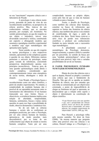 _____Psicologia &m foco
                                                                                          Vol. 2 (1). Jan./jun 2009




no seu “nascimento” enquanto ciência com o                     complexidade inerente ao próprio objeto,
laboratório de Wundt.                                          como pelo fato de que se trata do humano
             A psicologia é uma ciência muito                  voltando-se para o humano.
jovem, pensando do ponto de vista do seu                                   Assim, o desafio da Psicologia,
reconhecimento acadêmico, na perspectiva da                    como também das ciências ditas humanas,
ciência positiva. Mas, trata-se de um                          constitui na busca de referenciais que
conhecimento milenar, que se encontra                          superem os limites das fronteiras da ciência
presente, por exemplo, em Aristóteles. No                      clássica, mas também não perca o seu estatuto
sentido epistemológico, no que diz respeito ao                 de cientificidade, de rigor, a partir da
seu objeto e método(s), tem-se uma                             evidência dos fatos. Nesta busca corre-se o
diversidade conceitual e teórica, constituindo                 sério risco de perder seus referenciais
um espectro e abrangendo modelos que                           científicos e produzir um conhecimento
assumem o paradigma científico experimental                    fundado na mera intuição sem o necessário
a modelos cujo rigor metodológico não                          rigor metodológico.
apresenta tanta rigidez.                                                   A pluralidade conceitual e
             Neste sentido, no que diz respeito                metodológica da Psicologia demonstra,
às teorias psicológicas e seus respectivos                     inequivocamente, o quanto é difícil o caminho
métodos, apresentam-se tão complexas quanto                    por ela percorrido, no sentido da busca por
à questão do seu objeto. Diferentes matizes                    uma “unidade epistemológica”; talvez não
permeiam o universo da psicologia, numa                        desejável nem possível, haja vista a variadas
gama variada de referências, coexistindo                       possibilidades de ser do ser humano.
perspectivas diametralmente opostas com
princípios inconciliáveis. Trata-se, pois, de                  O FAZER PSICOLÓGICO FUNDADO
uma questão epistemológica ainda aberta e                      NUM FAZER FENOMENOLÓGICO
muito      complexa,      considerando     que
contemporaneamente temos uma emergência                                    Diante da crise das ciências com a
de novas teorias, abordagens e áreas de                        qual se depara, Husserl se propõe a constituir
atuação.                                                       uma ciência que seja o fundamento da
             Com Wundt, a Psicologia busca o                   filosofia. Não que ele se oponha ao modelo
reconhecimento como um saber científico, a                     Moderno de ciência, mas por entender que
partir de estudos experimentais. No entanto, a                 esta tinha se contaminado por um objetivismo
complexidade da condição humana não é                          extremado, a ponto de impossibilitá-la de
possível de ser aprendida meramente entre os                   chegar ao fenômeno tal qual se apresenta, ao
instrumentos dos laboratórios: O ser humano                    desconsiderar que a relação entre sujeito e
transcende aos seus limites físicos e                          objeto é determinante na constituição do
observáveis, a existência humana implica uma                   objeto científico.
relação     de    alteridade,   temporalidade,
fantasias, sentimentos, buscas e tantas outras                              “O que Husserl acusa com suas questões
questões às quais nos foge a possibilidade de                               é que, com a prosperidade das ciências
                                                                            positiva, houve um desvio das questões
medir, observar diretamente e estabelecer leis.                             decisivas para a humanidade, em outras
             Se de um lado as ciências                                      palavras, um completo esquecimento da
humanas e sociais não se conformam ao                                       subjetividade” (GOTO, 2008, pg. 106)
paradigma positivista, por outro a Psicologia,
por ser uma ciência humana do humano,                                     Para Husserl, a psicologia trilha
apresenta-se, de modo peculiar, mais                           pelo mesmo caminho. No dizer de Goto
desconfortável, por se tratar de um                            (2008), “da mesma maneira que pergunta
conhecimento cujo objeto de estudo se mostra                   sobre uma possível crise nas ciências e na
bastante complexo. Tanto por ser uma                           cultura, Husserl indaga se a Psicologia (...)


Psicologia &m foco, Aracaju, Faculdade Pio Décimo, v. 2, n. 1, jan./jun. 2009
                                                                                                      Página 141
 