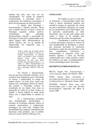 _____Psicologia &m foco
                                                                                          Vol. 2 (1). Jan./jun 2009




também não sofre uma crise em sua                              CONCLUSÃO
cientificidade.” No sentido de fundar-se
cientificamente, a psicologia busca a                                      Na medida em que se volta para
compreensão dos fenômenos psicológicos a                       os fenômenos, a fenomenologia impõe uma
partir dos pressupostos da ciência positiva.                   crítica à ciência meramente empírica, por
            A relação entre Psicologia e                       entendê-la incapaz de apreensão das coisas
Fenomenologia é bastante próxima. Nasce                        nas suas constituições originárias, em virtude
com o próprio Husserl, ao fazer a crítica da                   do seu compromisso com a objetividade. Esta
Psicologia     enquanto     ciência positiva,                  se apresenta comprometida, ao olhar
vislumbrando           uma            psicologia               husserliano, uma vez que toda relação entre
fenomenológica. Entende a necessidade da                       sujeito e objeto se dá mediada pela
Psicologia se voltar para a subjetividade como                 consciência que lhe atribui um significado.
objeto próprio dela, diferenciando-se da                                   Considerando o contexto no qual
ciência clássica, que via na questão da                        a ciência psicológica encontra-se emersa, de
subjetividade um empecilho para o                              uma multiplicidade de abordagens e teorias
conhecimento.                                                  que procuram desvendar os fenômenos
                                                               psicológicos a partir dos mais distintos, e, não
              “Toda a análise que ele propõe através           raro,    contraditórios      referenciais,     a
              do processo da redução à essência, ou            fenomenologia se apresenta como uma
              redução transcendental, via entender
              como o ser humano é feito. O filosofo
                                                               herdeira legítima e direta da filosofia,
              Husserl     busca     assim     oferecer         comprometida com o saber científico a partir
              instrumentos de base para poder                  da evidência e do rigor, na fundamentação e
              construir uma psicologia positiva e, (...)       recurso metodológico para a Psicologia.
              institui a análise fenomenológica da
              subjetividade transcendental como base
              para a psicologia” (BELLO, 2004, pg.             REFERÊNCIAS BIBLIOGRÁFICAS
              129)
                                                               BELLO, Angela Ales. Fenomenologia e
            Em Husserl a fenomenologia,                        ciência humanas. Bauru, SP: EDUSC, 2004.
mais do que uma orientação metódica, vai se
constituir num fundamento para a Psicologia                    GOTO, Tommy Akira. Introdução à
ao colocar a subjetividade no âmago da                         psicologia fenomenológica. A nova psicologia
própria ciência. Ao assim fazer, temos uma                     de Edmund Husserl. São Paulo: Paulus, 2008.
ruptura com o paradigma clássico de ciência,                   HUSSERL, Edmund. Ideias para uma
que permite a Psicologia avançar na                            fenomenologia pura e para uma filosofia
constituição do seu objeto, bem como na                        fenomenológica. Aparecida, SP: Idéias &
proposição do modo de se fazer ciência, na                     Letras, 2006.
medida, e mesmo lidando de modo muito
intimo com a subjetividade se mantém no
rigor.
            Se a fenomenologia possibilita
uma fundamentação epistemológica e
metódica da Psicologia enquanto ciência ao
construir rigorosamente o conhecimento
psicológico, por outro lado, “também abre
possibilidades para ampliar o entendimento da
psicologia como profissão, seja no âmbito
clínico ou social” (GOTO, 2008, pg. 237).



Psicologia &m foco, Aracaju, Faculdade Pio Décimo, v. 2, n. 1, jan./jun. 2009
                                                                                                     Página 142
 