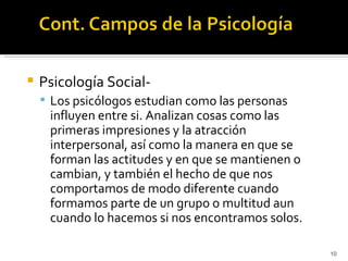    Psicología Social-
     Los psicólogos estudian como las personas
     influyen entre si. Analizan cosas como las
     primeras impresiones y la atracción
     interpersonal, así como la manera en que se
     forman las actitudes y en que se mantienen o
     cambian, y también el hecho de que nos
     comportamos de modo diferente cuando
     formamos parte de un grupo o multitud aun
     cuando lo hacemos si nos encontramos solos.

                                                    10
 