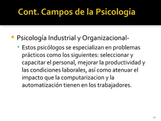    Psicología Industrial y Organizacional-
     Estos psicólogos se especializan en problemas
     prácticos como los siguientes: seleccionar y
     capacitar el personal, mejorar la productividad y
     las condiciones laborales, así como atenuar el
     impacto que la computarizacion y la
     automatización tienen en los trabajadores.




                                                         11
 