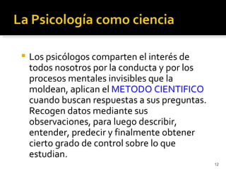    Los psicólogos comparten el interés de
    todos nosotros por la conducta y por los
    procesos mentales invisibles que la
    moldean, aplican el METODO CIENTIFICO
    cuando buscan respuestas a sus preguntas.
    Recogen datos mediante sus
    observaciones, para luego describir,
    entender, predecir y finalmente obtener
    cierto grado de control sobre lo que
    estudian.
                                                12
 
