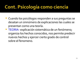    Cuando los psicólogos responden a sus preguntas se
    desatan un sinnúmero de explicaciones las cuales se
    presentan como una teoría.
   TEORIA- explicación sistemática de un fenómeno;
    organiza los hechos conocidos, nos permite predecir
    nuevos hechos y ejercer cierto grado de control
    sobre el fenomeno.




                                                          13
 