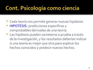    Cada teoría nos permite generar nuevas hipótesis.
   HIPOTESIS- predicciones especificas y
    comprobables derivadas de una teoría.
   Las hipótesis pueden someterse a prueba a través
    de la investigación, y los resultados deberían indicar
    si una teoría es mejor que otra para explicar los
    hechos conocidos y predecir nuevos hechos.




                                                             14
 