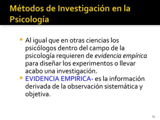  Al igual que en otras ciencias los
  psicólogos dentro del campo de la
  psicología requieren de evidencia empírica
  para diseñar los experimentos o llevar
  acabo una investigación.
 EVIDENCIA EMPIRICA- es la información
  derivada de la observación sistemática y
  objetiva.


                                               15
 