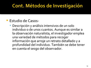    Estudio de Casos-
     Descripción y análisis intensivos de un solo
     individuo o de unos cuantos. Aunque es similar a
     la observación naturalista, el investigador emplea
     una variedad de métodos para recoger
     información que arroje un retrato detallado y a
     profundidad del individuo. También se debe tener
     en cuenta el sesgo del observador.



                                                          18
 