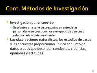    Investigación por encuestas-
     Se plantea una serie de preguntas en entrevistas
      personales o en cuestionarios a un grupo de personas
      seleccionadas cuidadosamente.
   Las observaciones naturalistas, los estudios de casos
    y las encuestas proporcionan un rico conjunto de
    datos crudos que describen conductas, creencias,
    opiniones y actitudes.



                                                             19
 