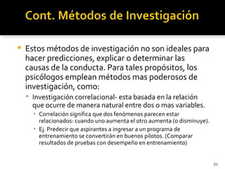    Estos métodos de investigación no son ideales para
    hacer predicciones, explicar o determinar las
    causas de la conducta. Para tales propósitos, los
    psicólogos emplean métodos mas poderosos de
    investigación, como:
     Investigación correlacional- esta basada en la relación
      que ocurre de manera natural entre dos o mas variables.
      ▪ Correlación significa que dos fenómenos parecen estar
        relacionados: cuando uno aumenta el otro aumenta (o disminuye).
      ▪ Ej. Predecir que aspirantes a ingresar a un programa de
        entrenamiento se convertirán en buenos pilotos. (Comparar
        resultados de pruebas con desempeño en entrenamiento)


                                                                          20
 