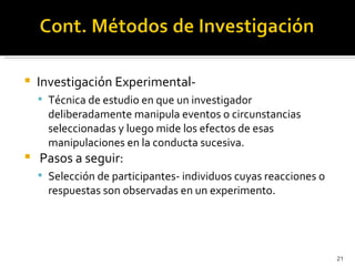    Investigación Experimental-
     Técnica de estudio en que un investigador
      deliberadamente manipula eventos o circunstancias
      seleccionadas y luego mide los efectos de esas
      manipulaciones en la conducta sucesiva.
   Pasos a seguir:
     Selección de participantes- individuos cuyas reacciones o
      respuestas son observadas en un experimento.




                                                                  21
 