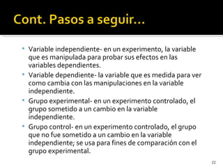  Variable independiente- en un experimento, la variable
  que es manipulada para probar sus efectos en las
  variables dependientes.
 Variable dependiente- la variable que es medida para ver
  como cambia con las manipulaciones en la variable
  independiente.
 Grupo experimental- en un experimento controlado, el
  grupo sometido a un cambio en la variable
  independiente.
 Grupo control- en un experimento controlado, el grupo
  que no fue sometido a un cambio en la variable
  independiente; se usa para fines de comparación con el
  grupo experimental.
                                                             22
 