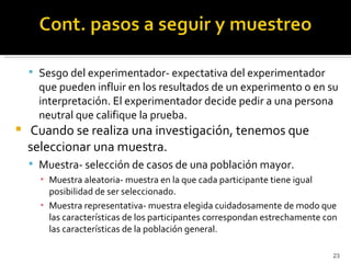  Sesgo del experimentador- expectativa del experimentador
      que pueden influir en los resultados de un experimento o en su
      interpretación. El experimentador decide pedir a una persona
      neutral que califique la prueba.
   Cuando se realiza una investigación, tenemos que
    seleccionar una muestra.
     Muestra- selección de casos de una población mayor.
      ▪ Muestra aleatoria- muestra en la que cada participante tiene igual
        posibilidad de ser seleccionado.
      ▪ Muestra representativa- muestra elegida cuidadosamente de modo que
        las características de los participantes correspondan estrechamente con
        las características de la población general.

                                                                              23
 