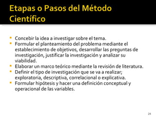    Concebir la idea a investigar sobre el tema.
   Formular el planteamiento del problema mediante el
    establecimiento de objetivos, desarrollar las preguntas de
    investigación, justificar la investigación y analizar su
    viabilidad.
   Elaborar un marco teórico mediante la revisión de literatura.
   Definir el tipo de investigación que se va a realizar;
    exploratoria, descriptiva, correlacional o explicativa.
   Formular hipótesis y hacer una definición conceptual y
    operacional de las variables.



                                                                    24
 