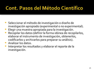    Seleccionar el método de investigación o diseño de
    investigación apropiado (experimental o no experimental).
   Elegir una muestra apropiada para la investigación.
   Recopilar los datos (definir la forma idónea de recopilarlos,
    elaborar el instrumento de investigación, obtenerlos,
    codificarlos y archivarlos para preparar su análisis).
   Analizar los datos.
   Interpretar los resultados y elaborar el reporte de la
    investigación.




                                                                    25
 