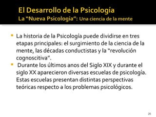    La historia de la Psicología puede dividirse en tres
    etapas principales: el surgimiento de la ciencia de la
    mente, las décadas conductistas y la “revolución
    cognoscitiva”.
    Durante los últimos anos del Siglo XIX y durante el
    siglo XX aparecieron diversas escuelas de psicología.
    Estas escuelas presentan distintas perspectivas
    teóricas respecto a los problemas psicológicos.



                                                             26
 