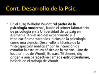    En el 1879 Wilhelm Wundt “el padre de la
    psicología moderna”, fundo el primer laboratorio
    de psicología en la Universidad de Leipzig en
    Alemania. Ahí el uso del experimento y la
    medicación marcaron los inicios de la psicología
    como una ciencia. Desarrollo la técnica de la
    “introspección analítica” con la intención de
    estudiar la estructura básica de la mente. Uno de
    los alumnos de Wundt, Edward Titchener, dio
    origen a una perspectiva llamada estructuralismo,
    basada en el trabajo de Wundt.

                                                        27
 