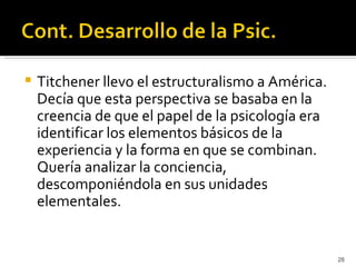    Titchener llevo el estructuralismo a América.
    Decía que esta perspectiva se basaba en la
    creencia de que el papel de la psicología era
    identificar los elementos básicos de la
    experiencia y la forma en que se combinan.
    Quería analizar la conciencia,
    descomponiéndola en sus unidades
    elementales.


                                                    28
 