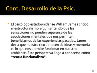    El psicólogo estadounidense William James critico
    el estructuralismo argumentando que las
    sensaciones no pueden separarse de las
    asociaciones mentales que nos permiten
    beneficiarnos de las experiencias pasadas. James
    decía que nuestro rico almacén de ideas y memoria
    es lo que nos permite funcionar en nuestro
    ambiente. Esta perspectiva llego a conocerse como
    “teoría funcionalista”.


                                                        29
 