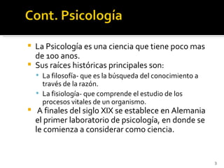    La Psicología es una ciencia que tiene poco mas
    de 100 anos.
   Sus raíces históricas principales son:
     La filosofía- que es la búsqueda del conocimiento a
      través de la razón.
     La fisiología- que comprende el estudio de los
      procesos vitales de un organismo.
    A finales del siglo XIX se establece en Alemania
    el primer laboratorio de psicología, en donde se
    le comienza a considerar como ciencia.


                                                            3
 