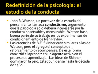    John B. Watson, un portavoz de la escuela del
    pensamiento llamada conductismo, argumento
    que la psicología solo debería interesarse por la
    conducta observable y mensurable. Watson baso
    buena parte de su trabajo en los experimentos de
    condicionamiento de Ivan Pavlov.
   Las creencias de B.F. Skinner eran similares a las de
    Watson, pero el agrego el concepto de
    reforzamiento o recompensas. De esta forma
    convirtió el aprendiz en un agente activo en el
    proceso de aprendizaje. Las ideas de Skinner
    dominaron la psic. Estadounidense hasta la década
    de 1960.
                                                            32
 
