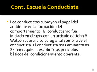    Los conductistas subrayan el papel del
    ambiente en la formación del
    comportamiento. El conductismo fue
    iniciado en el 1913 con un articulo de John B.
    Watson sobre la psicología tal como la ve el
    conductista. El conductista mas eminente es
    Skinner, quien descubrió los principios
    básicos del condicionamiento operante.


                                                     33
 