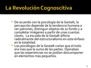   De acuerdo con la psicología de la Gestalt, la
    percepción depende de la tendencia humana a
    ver patrones, distinguir objetos de su fondo y a
    completar imágenes a partir de unas cuantas
    claves. La escuela de la Gestalt difería
    radicalmente del estructuralismo en este énfasis
    en la totalidad.
   Los psicólogos de la Gestalt creían que el todo
    era mas que la suma de las partes. Opinaban
    que las experiencias no se podían descomponer
    en elementos mas pequeños.

                                                       34
 