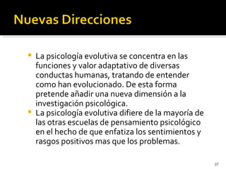    La psicología evolutiva se concentra en las
    funciones y valor adaptativo de diversas
    conductas humanas, tratando de entender
    como han evolucionado. De esta forma
    pretende añadir una nueva dimensión a la
    investigación psicológica.
   La psicología evolutiva difiere de la mayoría de
    las otras escuelas de pensamiento psicológico
    en el hecho de que enfatiza los sentimientos y
    rasgos positivos mas que los problemas.

                                                       37
 