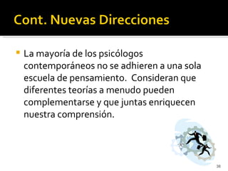    La mayoría de los psicólogos
    contemporáneos no se adhieren a una sola
    escuela de pensamiento. Consideran que
    diferentes teorías a menudo pueden
    complementarse y que juntas enriquecen
    nuestra comprensión.



                                               38
 