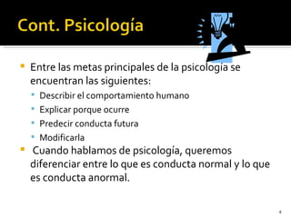    Entre las metas principales de la psicología se
    encuentran las siguientes:
     Describir el comportamiento humano
     Explicar porque ocurre
     Predecir conducta futura
     Modificarla
   Cuando hablamos de psicología, queremos
    diferenciar entre lo que es conducta normal y lo que
    es conducta anormal.

                                                           4
 
