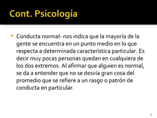    Conducta normal- nos indica que la mayoría de la
    gente se encuentra en un punto medio en lo que
    respecta a determinada característica particular. Es
    decir muy pocas personas quedan en cualquiera de
    los dos extremos. Al afirmar que alguien es normal,
    se da a entender que no se desvía gran cosa del
    promedio que se refiere a un rasgo o patrón de
    conducta en particular.



                                                           5
 