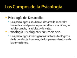    Psicología del Desarrollo-
     Los psicólogos estudian el desarrollo mental y
     físico desde el periodo prenatal hasta la niñez, la
     adolescencia, la adultez y la vejez.
   Psicología Fisiológica y Neurociencia-
     Los psicólogos investigan los factores biológicos
     de la conducta humana, de los pensamientos y de
     las emociones.



                                                           7
 