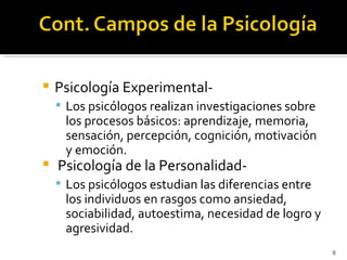    Psicología Experimental-
     Los psicólogos realizan investigaciones sobre
     los procesos básicos: aprendizaje, memoria,
     sensación, percepción, cognición, motivación
     y emoción.
   Psicología de la Personalidad-
     Los psicólogos estudian las diferencias entre
     los individuos en rasgos como ansiedad,
     sociabilidad, autoestima, necesidad de logro y
     agresividad.
                                                      8
 