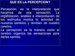 QUE ES LA PERCEPCION? Percepción, es la interpretación que hacemos de esa sensación. La organización, análisis e interpretación de los estímulos implica la actividad de nuestros sentidos y también de nuestro cerebro. La percepción es la manera como el cerebro organiza las sensaciones para darles sentido. 