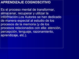 APRENDIZAJE COGNOSCITIVO Es el  proceso mental de transformar, almacenar, recuperar y utilizar la información .Los Autores  se han dedicado de manera especial al estudio de los procesos de  la memoria  (y de los procesos relacionados con ella:  atención ,  percepción ,  lenguaje , razonamiento, aprendizaje, etc.). 