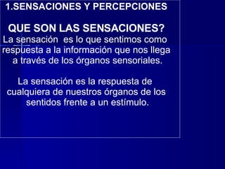 1.SENSACIONES Y PERCEPCIONES QUE SON LAS SENSACIONES? La sensación  es lo que sentimos como  respuesta a la información que nos llega a través de los órganos sensoriales.    La sensación es la respuesta de  cualquiera de nuestros órganos de los sentidos frente a un estímulo. 
