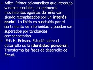     Adler. Primer psicoanalista que introdujo variables sociales. Los primeros movimientos egoístas del niño van siendo reemplazados por un  interés social . La líbido es sustituida por el sentimiento de inferioridad y pueden ser superados por tendencias compensatorias .      Erik H. Erikson. Estudió sobre el desarrollo de la  identidad personal . Transforma las fases de desarrollo de Freud.  