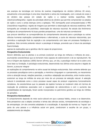 9
aos avanços da tecnologia em termos de exames imagiológicos do cérebro (últimos 20 anos),
actualmente a bio-psicologia é uma área importante e activa da investigação, com o estudo do corpo e
do cérebro das pessoa em estado de vigília e a realizar tarefas específicas. EEG
(electroencefalografia): registo da actividade eléctrica do cérebro que permite compreender os estados
de vigília e sono e certas doenças como a epilepsia. TAC (tomografia axial computadorizada) e MRI
(ressonância magnética): registo de imagens que permitem a observação de natureza anatómica. PET(
tomografia por emissão de positrões): observação de natureza neuronal. No estudo dos fenómenos
biológicos do comportamento há duas grandes perspectivas: uma de natureza correlacional
que procura identificar as correspondências do comportamento deixando para a psicologia ou outras
ciências humanas explicações complementares e alternativas; a outra de natureza reducionista, que
reivindica a explicação final da cognição e do comportamento com base em processos fisiológicos e
genéticos. Esta corrente pretende reduzir a psicologia à biologia, prevendo que o futuro da psicologia
ficará limitado
apenas às explicações que a genética não for capaz de proporcionar.
Perspectiva Evolucionista
Darwin defendeu que as plantas e os animais evoluíram ao longo de milhares e milhares de anos ,
acumulando características que os tornaram mais capazes de sobreviverem e de se reproduzirem. No
livro A Origem das Espécies (1859) Darwin afirmou que, um dia, a psicologia instituir-se-ia sobre uma
nova base ou fundação. A psicologia evolucionista, desenvolvida nos últimos anos assume o legado de
Darwin, a procurar integrar
as explicações do comportamento na série causal da biologia evolucionista. Esta vertente defende que
os processos psicológicos como a percepção, a memória a linguagem e o pensamento, os mecanismos
como a atracção sexual, relações parentais, a escolha e adaptação aos alimentos, entre muitos outros,
evoluíram ao longo de milhões de anos por meio de um processo de selecção natural. A selecção
natural é considerada como o único processo causal capaz de produzir organismos funcionalmente
complexos. As características que no passado da espécie humana se revelaram úteis em termos de
resolução de problemas associados com a capacidade de sobrevivência e com o aumento das
probabilidades de reprodução, foram sendo incorporados no património genético ao longo de milhões
de gerações.
Perspectiva Sociocultural
O comportamento depende do meio socio-cultural em que a pessoa habita, cresce e se desenvolve.
Esta perspectiva usa e adapta conceitos e temas das ciências sociais, nomeadamente da sociologia e
da antropologia. Um dos conceitos adoptados é a socialização. A aquisição de normas ou "regras" por
parte de uma pessoa e a influência social em geral, condicionam a escolha de um grupo, o
estabelecimento de relações
Descarregado por Miguel Pascoal (musicalmp@gmail.com)
lOMoARcPSD|14779281
 