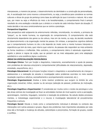10
interpessoais, a maneira de pensar, o desenvolvimento da identidade e a construção da personalidade,
etc. A socialização tem como reverso o etnocentrismo, ou seja, a tendência para considerar as normas
culturais e éticas do grupo de pertença como base da definição do que é correcto e natural. Há a reter
que, por maior eu seja a influência do meio e da hereditariedade, o comportamento final é sempre
resultado de uma avaliação e decisão que o cérebro e a mente de cada indivíduo fazem da situação. É
nesta decisão e nos seus condicionalismos que se centra a psicologia.
Perspectiva Cognitiva
Esta perspectiva está subjacente às anteriormente referidas, reivindicando, no entanto, a primazia da
"psique", ou da mente humana, na organização do comportamento. O comportamento não está
directamente dependente dos genes ou da cultura, mas sim da mente, ou seja, da decisão resultante
do desenvolvimento e da organização mental da pessoa. Em síntese, a perspectiva cognitiva defende
que o comportamento humano no dia a dia depende do modo como a mente humana interpreta a
experiência que tem do meio, quer interno quer externo. As pessoas não respondem ao meio ambiente
de forma mecânica e irreflectida. Pelo contrário, o comportamento diário é sobretudo organizado e
sujeito a planos e regras de acção, que se pensam ser as mais adequadas para uma adaptação
satisfatória e uma existência digna e autónoma.
ÁREAS DA ESPECIALIZAÇÃO PSICOLÓGICA
Psicologia Clínica: Tem por função o diagnóstico, tratamento, aconselhamento e ajuda de pessoas
com problemas de natureza emocional e comportamental (dificuldades de relacionamento, depressão,
ansiedade, esquizofrenia, etc.).
Psicologia Educacional: As principais funções incluem o diagnóstico e aconselhamento de crianças e
adolescentes e a realização de estudos e investigação sobre problemas ocorridos no meio escolar
(avaliação cognitiva e afectiva, aconselhamento e acompanhamento vocacional, etc.).
Psicologia Organizacional: Analisa e tenta resolver problemas que surgem no âmbito de uma
organização industrial, militar, escolar ou de serviços (selecção de pessoal; problemas de motivação,
etc.).
Psicologia Cognitiva e Experimental: É considerada por muitos como o núcleo da psicologia e uma
das áreas centrais da investigação ao focar as actividades mentais de nível superior como a percepção,
aprendizagem, memória, linguagem, raciocínio e resolução de problemas. No estudo destes processos
mentais, a metodologia experimental e o recurso à investigação laboratorial sã procedimentos
frequentes e comuns.
Psicologia Social: Estuda o modo como o comportamento individual é afectado no contexto das
interacções com outras pessoas e grupos. Alguns dos problemas mais importantes estudados por esta
área são a formação e mudança de atitudes, estereótipos e preconceitos, formação de grupos, coesão
e conflitos.
Descarregado por Miguel Pascoal (musicalmp@gmail.com)
lOMoARcPSD|14779281
 