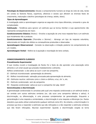 11
Psicologia do Desenvolvimento: Estuda o comportamento humano ao longo do ciclo de vida, tendo
em consta os factores físicos, cognitivos, afectivos e sociais que afectam as diversas fases de
crescimento, maturação e declínio (psicologias da criança, adulto, idoso).
Tipos de Aprendizagem
A investigação sobre a aprendizagem organiza-se segundo cinco tipos diferentes, consoante o grau de
complexidade:
Habituação - Tendência para ignorar um estímulo que se tornou familiar e cujo aparecimento não
representa consequências de maior.
Condicionamento Clássico (Pavlov) - Envolve a aquisição de uma nova resposta face a um estímulo
que inicialmente não a produzia.
Condicionamento Operante (Thorndike e Skinner) - Abrange um tipo de resposta voluntária,
seleccionada em função dos efeitos ou consequências produzidas e observadas.
Aprendizagem Observacional - Consiste na observação e imitação posterior do comportamento de
um modelo.
Aprendizagem Verbal - Refere-se à aquisição e recordação de itens verbais.
CONDICIONAMENTO CLÁSSICO
Procedimento Experimental
O que revelou crucial a investigação de Pavlov foi o facto do cão aprender uma associação entre
alimento e um sinal causal que precedia imediatamente o alimento.
Reflexo condicionado: o cão saliva ao ouvir o som da campainha.
EI - Estímulo incondicionado: apresentação do alimento.
RI - Reflexo incondicionado: salivação provocada pela apresentação do alimento.
EN - Estímulos neutros: estímulos como o cheiro a cânfora; a luz, clic´s, etc.
EC - Estímulo condicionado: som da campainha
RC - Resposta condicionada: saliva ao ouvir a campainha Ver pág. 56/67
Generalizações e discriminação
A generalização condicionada é o processo pelo qual uma resposta condicionada a um estímulo tende a
ser emitida com outros estímulos similares (ex. cão ouve uma campainha idêntica e saliva). A
discriminação, ou diferenciação, é uma processo complementar da generalização. Enquanto a
generalização é uma resposta a similaridades, a discriminação é uma resposta a diferenças (ex. Pavlov
descobriu que podia utilizar praticamente qualquer estímulo como EC). No entanto, a discriminação é o
processo que leva a responder a estímulos que são reforçados e a não responder a estímulos similares
que não foram reforçados. Neurose experimental: Quando a discriminação exigida se torna
Descarregado por Miguel Pascoal (musicalmp@gmail.com)
lOMoARcPSD|14779281
 